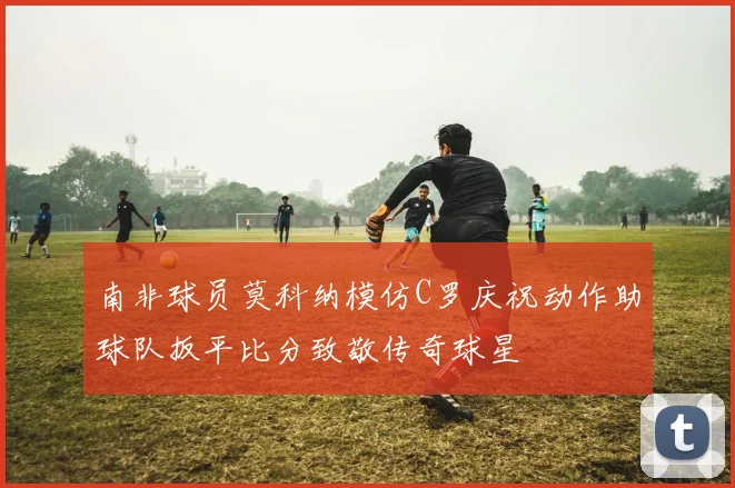 南非球员莫科纳模仿C罗庆祝动作助球队扳平比分致敬传奇球星