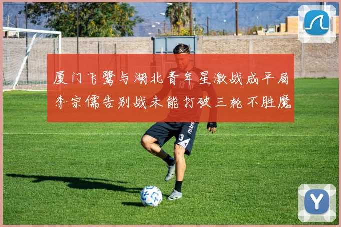 厦门飞鹭与湖北青年星激战成平局李宗儒告别战未能打破三轮不胜魔咒