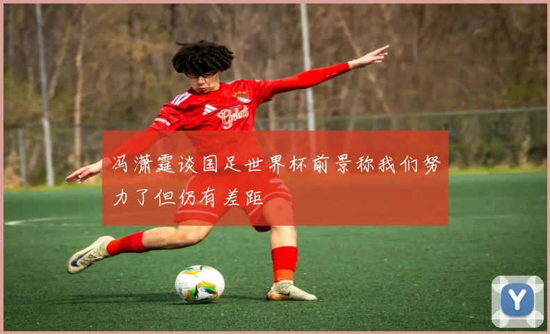 冯潇霆谈国足世界杯前景称我们努力了但仍有差距