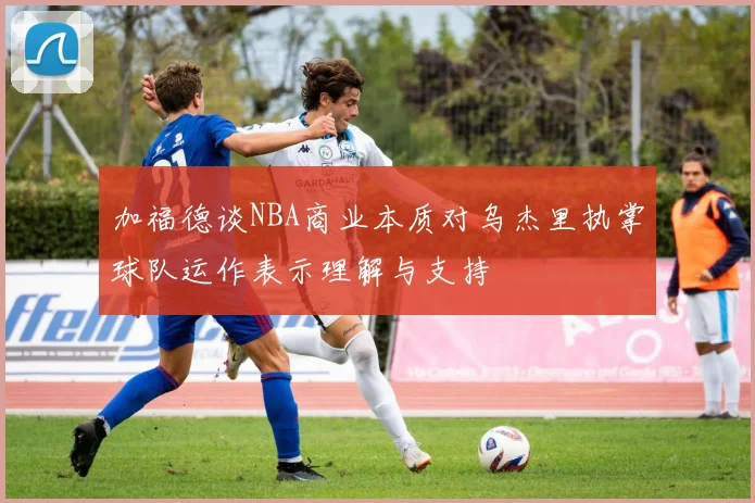 加福德谈NBA商业本质对乌杰里执掌球队运作表示理解与支持