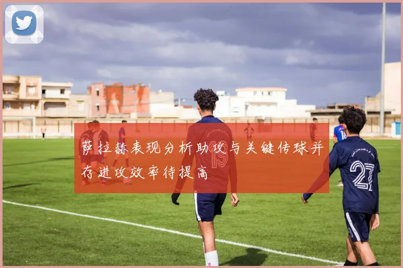 萨拉赫表现分析助攻与关键传球并存进攻效率待提高