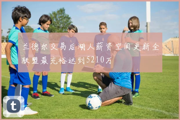 兰德尔交易后湖人薪资空间更新全联盟最充裕达到5210万
