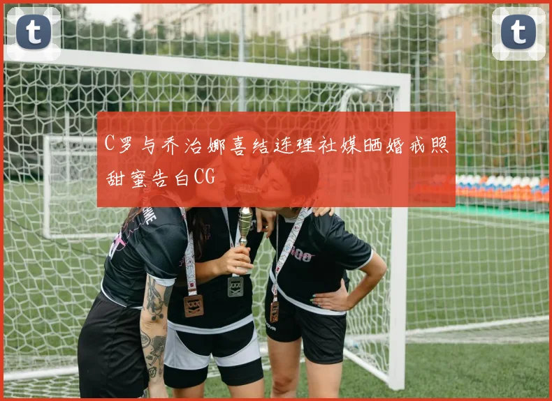 C罗与乔治娜喜结连理社媒晒婚戒照甜蜜告白CG