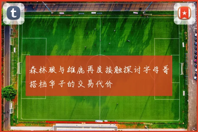 森林狼与雄鹿再度接触探讨字母哥搭档华子的交易代价