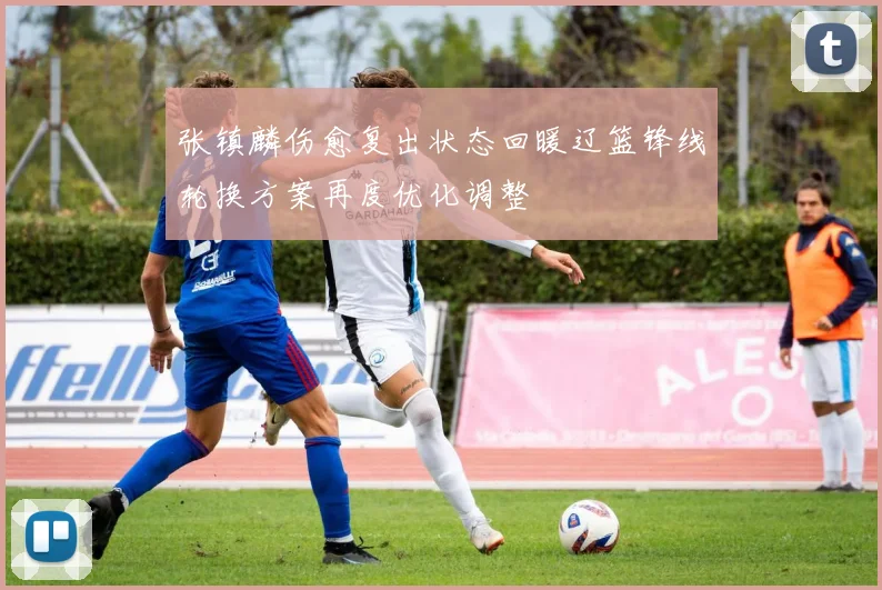 张镇麟伤愈复出状态回暖辽篮锋线轮换方案再度优化调整