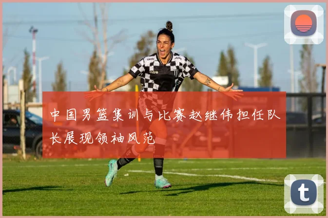 中国男篮集训与比赛赵继伟担任队长展现领袖风范