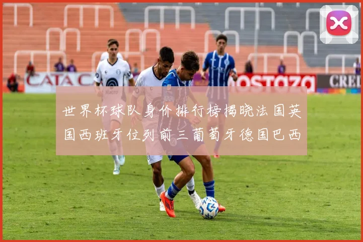 世界杯球队身价排行榜揭晓法国英国西班牙位列前三葡萄牙德国巴西身价均超九亿欧元