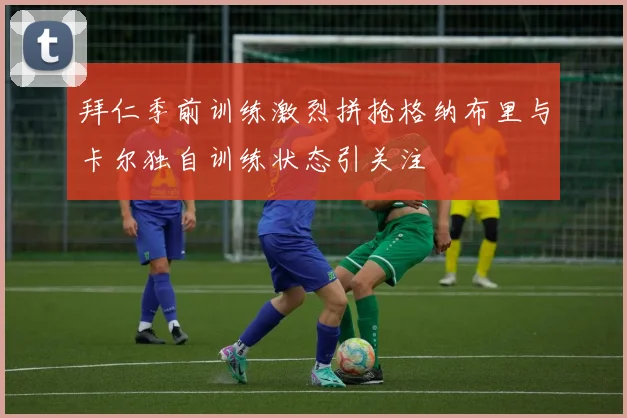 拜仁季前训练激烈拼抢格纳布里与卡尔独自训练状态引关注