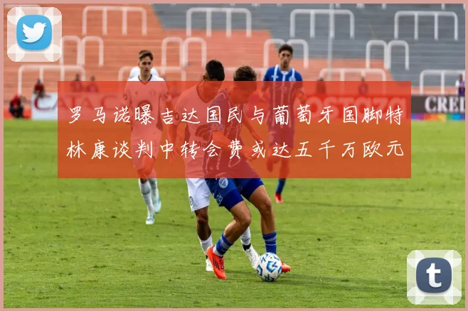 罗马诺曝吉达国民与葡萄牙国脚特林康谈判中转会费或达五千万欧元