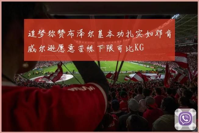 追梦称赞布泽尔基本功扎实如邓肯威尔逊愿意苦练下限可比KG